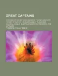 Great Captains; A Course of Six Lectures Showing the Influence on the Art of War of the Campaigns of Alexander, Hannibal, Caesar, Gustavus
