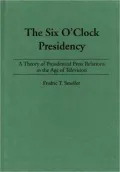The Six O'Clock Presidency: A Theory of Presidential Press Relations in the Age of Television