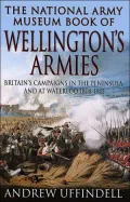 The National Army Museum Book of Wellington's Armies : Britain's Triumphant Campaigns in the Peninsula and at Waterloo, 1808-15
