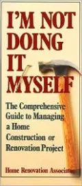I'm Not Going to Do It Myself: The Comprehensive Guide to Managing a Home Construction or Renovation Project