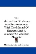 The Meditations of Marcus Aurelius Antoninus: With the Manual of Epictetus and a Summary of Christian Morality