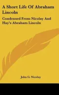 A Short Life of Abraham Lincoln: Condensed from Nicolay and Hay's Abraham Lincoln: A History