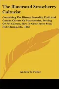 The Illustrated Strawberry Culturist: Containing the History, Sexuality, Field and Garden Culture of Strawberries, Forcing or Pot Culture, How to Grow
