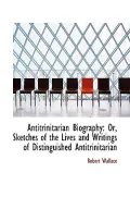 Antitrinitarian Biography: Or, Sketches of the Lives and Writings of Distinguished Antitrini...