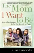 The Mom I Want to Be: Rising Above your Past to Give your Kids a Great Future