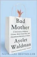 Bad Mother: A Chronicle of Maternal Crimes, Minor Calamities, and Occasional Moments of Grace