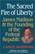 The Sacred Fire of Liberty: James Madison and the Founding of the Federal Republic
