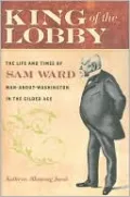 King of the Lobby: The Life and Times of Sam Ward, Man-about-Washington in the Gilded Age