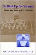 To Bind up the Wounds: Catholic Sister Nurses in the U. S. Civil War