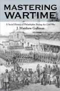 Mastering Wartime A Social History of Philadelphia During the Civil War
