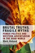 Brutal Truths, Fragile Myths : Power Politics and Western Adventurism in the Arab World