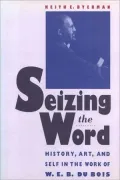 Seizing the Word: History, Art, and Self in the Work of W. E. B. Du Bois