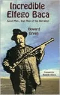 The Incredible Elfego Baca: Good Man, Bad Man of the Old West