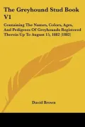 The Greyhound Stud Book V1: Containing the Names, Colors, Ages, and Pedigrees of Greyhounds Registered Therein Up to August 15, 1882 (1882)