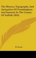 The History, Topography, And Antiquities Of Framlingham And Saxsted, In The County Of Suffol...