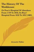 The History Of The Workhouse: Or Poor's Hospital Of Aberdeen From 1739 To 1818, Its Boys' Ho...