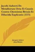 Jacobi Auberti de Metallorum Ortu Et Causis Contra Chemistas Breuis Et Dilucida Explicatio (1575)