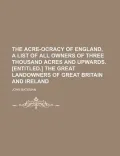 The Acre-Ocracy of England, a List of All Owners of Three Thousand Acres and Upwards. [Entitled.] the Great Landowners of Great Britain and Ireland