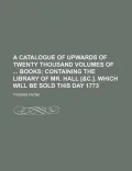 A Catalogue of Upwards of Twenty Thousand Volumes of Books
