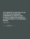 The Twentieth Century Atlas of Popular Astronomy Comprising in Twenty-Two Plates a Complete Series of Illustrations of the Heavenly Bodies