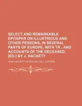 Select and Remarkable Epitaphs on Illustrious and Other Persons, in Several Parts of Europe, with Tr., and Accounts of the Deceased. [Ed.] by J. Hacke