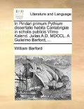 In Pindari Primum Pythium Dissertatio Habita Cantabrigi] in Scholis Publicis Viimo Kalend. Julias A.D. MDCCL. a Gulielmo Barford, ...