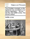 The Christian Covenant, or the Baptismal Vow, as Stated in Our Church Catechism, ... by the Late REV. MR Griffith Jones. the Second Edition.