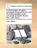 A Short System of Optics, Principally Designed for the Use of Undergraduates in the University of Dublin. by the REV. John Stack, ...