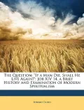 The Question: If a Man Die, Shall He Live Again?: Job XIV 14. a Brief History and Examination of Modern Spiritualism