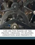 Life on the Plains of the Pacific. Oregon; Its History, Condition and Prosepcts