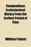 Compendious Ecclesiastical History From the Earliest Period of Time