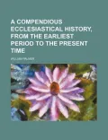 A Compendious Ecclesiastical History, From the Earliest Period to the Present Time
