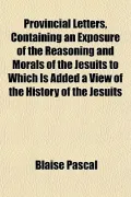 Provincial Letters, Containing an Exposure of the Reasoning and Morals of the Jesuits to Whi...