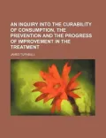 An Inquiry Into the Curability of Consumption, the Prevention and the Progress of Improvement in the Treatment