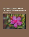 Esoteric Christianity, or the Lesser Mysteries Esoteric Christianity, or the Lesser Mysteries