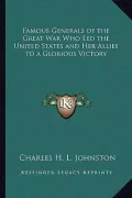 Famous Generals of the Great War Who Led the United States and Her Allies to a Glorious Victory