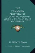The Canadian Northwest: Its History and Its Troubles from the Early Days of the Fur Trade to the Era of the Railway and the Settler