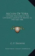 Alcuin of York: Lectures Delivered in the Cathedral Church of Bristol in 1907 and 1908
