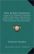 Ten Acres Enough: A Practical Experience Showing How A Very Small Farm May Be Made To Keep A Very Large Family, With Extensive And Profitable Experience In The Cultivation Of The Smaller Fruits