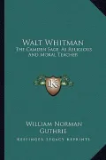 Walt Whitman Walt Whitman: The Camden Sage, as Religious and Moral Teacher: A Study (18the Camden Sage, as Religious and Moral Teacher: A Study (