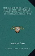 An Inquiry Into the Usage of Baptism and the Nature of Johannic Baptism, as Exhibited in the Holy Scriptures (1871)