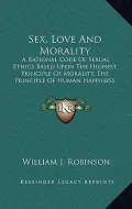 Sex, Love and Morality: A Rational Code of Sexual Ethics Based Upon the Highest Principle of Morality, the Principle of Human Happiness