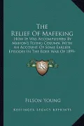 The Relief of Mafeking: How It Was Accomplished by Mahon's Flying Column, with an Account of Some Earlier Episodes in the Boer War of 1899-190