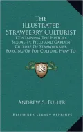 The Illustrated Strawberry Culturist: Containing The History, Sexuality, Field And Garden Culture Of Strawberries, Forcing Or Pot Culture, How To Grow From Seed, Hybridizing, Etc. (1862)