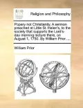 Popery Not Christianity. a Sermon Preached at Little St. Helen's, to the Society That Supports the Lord's-Day Morning Lecture There, on August 1, 1750