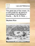 The Great Law of the Crown. Or, a Sure Guide for All Persons Concerned in the Bishop's-Courts, ... by Sr. S. Rice, ...