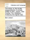 The Widow: Or, the Double Disappointment. a Comedy. Written by Ben. Jonson, John Fletcher, Tho. Middleton, ... Printed by the Ori