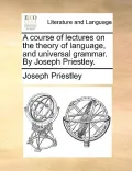A Course of Lectures on the Theory of Language, and Universal Grammar. by Joseph Priestley.