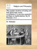 The Popish Doctrine of Doing Evil That Good May Come, Considered in a Sermon Preach'd at Ware in Hertfordshire. by W. Webster, D.D. ...