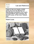 Cases in Law and Equity, Chiefly During the Time the Late Earl of Macclesfield Presided in the Courts of King's-Bench and Chancery. by Robert Lucas, o